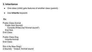 3. Inheritance
● One class (child) gets features of another class (parent).
● Use Inherits keyword.
Ex:
Public Class Animal
Public Sub Sound()
Console.WriteLine("Animal sound")
End Sub
End Class
Public Class Dog
Inherits Animal
End Class
Dim d As New Dog()
d.Sound() ' Output: Animal sound
 