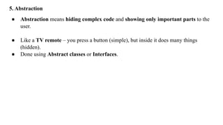 5. Abstraction
● Abstraction means hiding complex code and showing only important parts to the
user.
● Like a TV remote – you press a button (simple), but inside it does many things
(hidden).
● Done using Abstract classes or Interfaces.
 