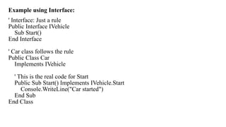 Example using Interface:
' Interface: Just a rule
Public Interface IVehicle
Sub Start()
End Interface
' Car class follows the rule
Public Class Car
Implements IVehicle
' This is the real code for Start
Public Sub Start() Implements IVehicle.Start
Console.WriteLine("Car started")
End Sub
End Class
 