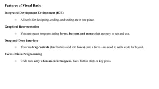 Features of Visual Basic
Integrated Development Environment (IDE)
○ All tools for designing, coding, and testing are in one place.
Graphical Representation
○ You can create programs using forms, buttons, and menus that are easy to see and use.
Drag-and-Drop Interface
○ You can drag controls (like buttons and text boxes) onto a form—no need to write code for layout.
Event-Driven Programming
○ Code runs only when an event happens, like a button click or key press.
 
