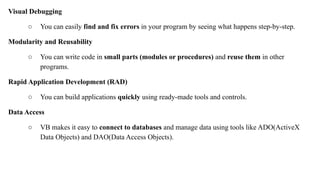 Visual Debugging
○ You can easily find and fix errors in your program by seeing what happens step-by-step.
Modularity and Reusability
○ You can write code in small parts (modules or procedures) and reuse them in other
programs.
Rapid Application Development (RAD)
○ You can build applications quickly using ready-made tools and controls.
Data Access
○ VB makes it easy to connect to databases and manage data using tools like ADO(ActiveX
Data Objects) and DAO(Data Access Objects).
 