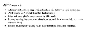 .NET Framework
● A framework is like a supporting structure that helps you build something.
● .NET stands for Network Enabled Technologies.
● It is a software platform developed by Microsoft.
● In programming, it means a set of tools, rules, and features that help you create
software easily.
● It helps developers by giving ready-made libraries, tools, and features.
 