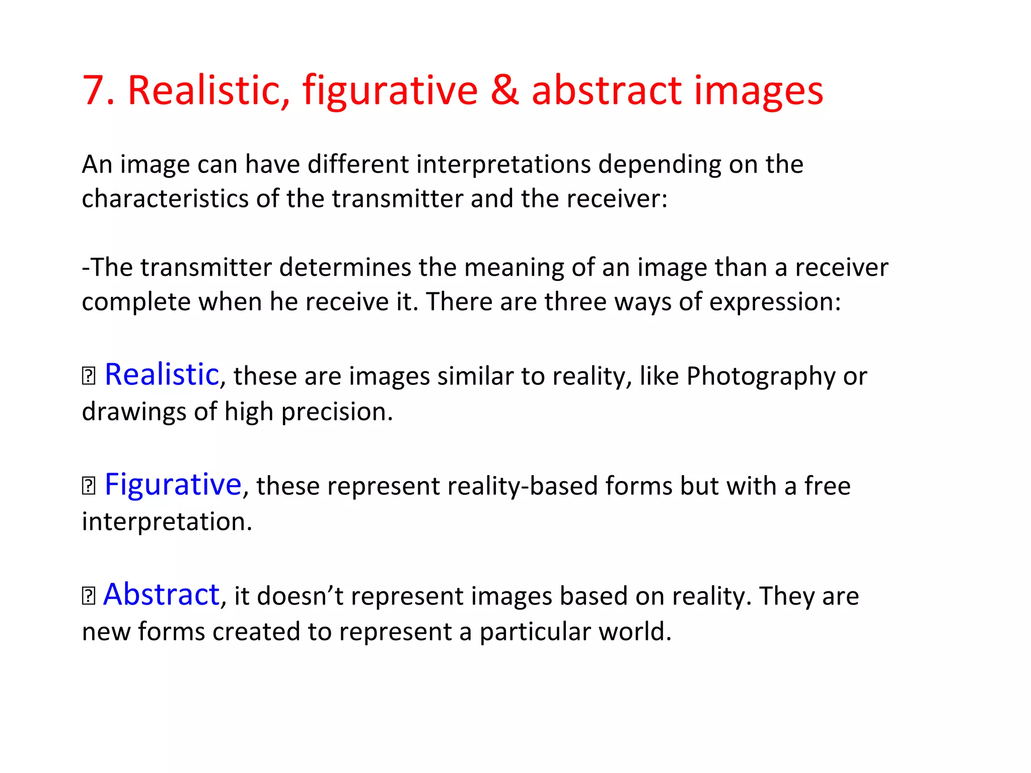 6. Functions of Visual Language 
Visual Language has 4 different functions according to the message an image 
wants to transmit: 
Informative: Images that show the basic elements to understand the main 
information about the represented object. Instructions sheets for objects/ 
machines are usually informative. 
Aesthetics: Images that wants to communicate beauty and harmony primarily. 
Design products are usually aesthetics. 
Expressive: Images whose aim is to evoke a particular sensation or emotion in 
the viewer (happiness, sadness, joy, melancholy, fear…). Paintings and 
sculptures are usually expressive. 
Exhortative: Images that try to persuade the receiver to consume a product, 
service or an idea. Advertising images are usually exhortative. 
 