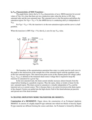 ID-VDS Characteristics of MOS Transistor :
The graph below shows the ID Vs VDS characteristics of an n- MOS transistor for several
values of Vgs .It is clear that there are two conduction states when the device is ON, they
saturated state and the non-saturated state. The saturated curve is the flat portion and defines the
saturation region. For Vgs < VDS + Vt, the nMOS device is conducting and ID is independent of
VDS.
For Vgs > VDS + Vth, the transistor is in the non-saturation region and the curve is a half
parabola.
When the transistor is OFF (Vgs < Vt), then ID is zero for any VDS value.
The boundary of the saturation/non-saturation bias states is a point seen for each curve in
the graph as the intersection of the straight line of the saturated region with the quadratic curve
of the non-saturated region. This intersection point occurs at the channel pinch off voltage called
VDSAT. VDSAT is defined as the minimum drain-source voltage that is required to keep the
transistor in saturation for a given Vgs .
In the non-saturated state, the drain current initially increases almost linearly from the
origin before bending in a parabolic response. Thus the name, ohmic or triode or linear for the
non- saturated region. The drain current in saturation is virtually independent of VDS and the
transistor acts as a current source. This is because there is no carrier inversion at the drain region
of the channel. Carriers are pulled into the high electric field of the drain/substrate pn junction
and ejected out of the drain terminal.
N-CHANNEL DEPLETION MODE TRANSISTOR (DE-MOSFET):
Construction of a DEMOSFET: Figure shows the construction of an N-channel depletion
MOSFET. It consists of a highly doped P-type substrate into which two blocks of heavily doped
N-type material are diffused forming the source and drain. An N-channel is formed by diffusion
 