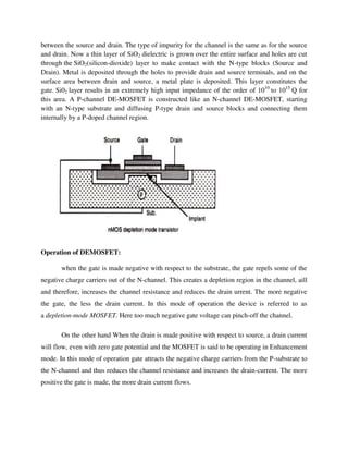 between the source and drain. The type of impurity for the channel is the same as for the source
and drain. Now a thin layer of SiO2 dielectric is grown over the entire surface and holes are cut
through the SiO2(silicon-dioxide) layer to make contact with the N-type blocks (Source and
Drain). Metal is deposited through the holes to provide drain and source terminals, and on the
surface area between drain and source, a metal plate is deposited. This layer constitutes the
gate. Si02 layer results in an extremely high input impedance of the order of 1010
to 1015
Q for
this area. A P-channel DE-MOSFET is constructed like an N-channel DE-MOSFET, starting
with an N-type substrate and diffusing P-type drain and source blocks and connecting them
internally by a P-doped channel region.
Operation of DEMOSFET:
when the gate is made negative with respect to the substrate, the gate repels some of the
negative charge carriers out of the N-channel. This creates a depletion region in the channel, aill
and therefore, increases the channel resistance and reduces the drain urrent. The more negative
the gate, the less the drain current. In this mode of operation the device is referred to as
a depletion-mode MOSFET. Here too much negative gate voltage can pinch-off the channel.
On the other hand When the drain is made positive with respect to source, a drain current
will flow, even with zero gate potential and the MOSFET is said to be operating in Enhancement
mode. In this mode of operation gate attracts the negative charge carriers from the P-substrate to
the N-channel and thus reduces the channel resistance and increases the drain-current. The more
positive the gate is made, the more drain current flows.
 