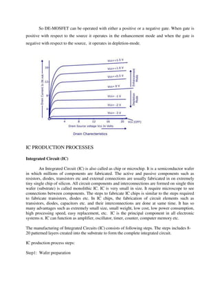 So DE-MOSFET can be operated with either a positive or a negative gate. When gate is
positive with respect to the source it operates in the enhancement mode and when the gate is
negative with respect to the source, it operates in depletion-mode.
IC PRODUCTION PROCESSES
Integrated Circuit (IC)
An Integrated Circuit (IC) is also called as chip or microchip. It is a semiconductor wafer
in which millions of components are fabricated. The active and passive components such as
resistors, diodes, transistors etc and external connections are usually fabricated in on extremely
tiny single chip of silicon. All circuit components and interconnections are formed on single thin
wafer (substrate) is called monolithic IC. IC is very small in size. It require microscope to see
connections between components. The steps to fabricate IC chips is similar to the steps required
to fabricate transistors, diodes etc. In IC chips, the fabrication of circuit elements such as
transistors, diodes, capacitors etc. and their interconnections are done at same time. It has so
many advantages such as extremely small size, small weight, low cost, low power consumption,
high processing speed, easy replacement, etc. IC is the principal component in all electronic
systems n. IC can function as amplifier, oscillator, timer, counter, computer memory etc.
The manufacturing of Integrated Circuits (IC) consists of following steps. The steps includes 8-
20 patterned layers created into the substrate to form the complete integrated circuit.
IC production process steps:
Step1: Wafer preparation
 
