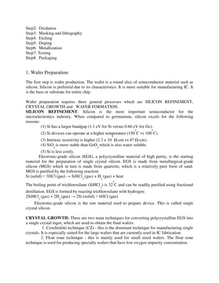 Step2: Oxidation
Step3: Masking and lithography
Step4: Etching
Step5: Doping
Step6: Metallization
Step7: Testing
Step8: Packaging
1. Wafer Preparation:
The first step is wafer production. The wafer is a round slice of semiconductor material such as
silicon. Silicon is preferred due to its characteristics. It is more suitable for manufacturing IC. It
is the base or substrate for entire chip.
Wafer preparation requires three general processes which are SILICON REFINEMENT,
CRYSTAL GROWTH and WAFER FORMATION.
SILICON REFINEMENT: Silicon is the most important semiconductor for the
microelectronics industry. When compared to germanium, silicon excels for the following
reasons:
(1) Si has a larger bandgap (1.1 eV for Si versus 0.66 eV for Ge).
(2) Si devices can operate at a higher temperature (150
o
C vs 100
o
C).
(3) Intrinsic resistivity is higher (2.3 x 10
5
Ω-cm vs 47 Ω-cm).
(4) SiO
2
is more stable than GeO
2
which is also water soluble.
(5) Si is less costly.
Electronic-grade silicon (EGS), a polycrystalline material of high purity, is the starting
material for the preparation of single crystal silicon. EGS is made from metallurgical-grade
silicon (MGS) which in turn is made from quartzite, which is a relatively pure form of sand.
MGS is purified by the following reaction:
Si (solid) + 3HCl (gas) → SiHCl
3
(gas) + H
2
(gas) + heat
The boiling point of trichlorosilane (SiHCl
3
) is 32
o
C and can be readily purified using fractional
distillation. EGS is formed by reacting trichlorosilane with hydrogen:
2SiHCl
3
(gas) + 2H
2
(gas) → 2Si (solid) + 6HCl (gas)
Electronic-grade silicon is the raw material used to prepare device. This is called single
crystal silicon.
CRYSTAL GROWTH: There are two main techniques for converting polycrystalline EGS into
a single crystal ingot, which are used to obtain the final wafers.
1. Czochralski technique (CZ) - this is the dominant technique for manufacturing single
crystals. It is especially suited for the large wafers that are currently used in IC fabrication.
2. Float zone technique - this is mainly used for small sized wafers. The float zone
technique is used for producing specialty wafers that have low oxygen impurity concentration.
 