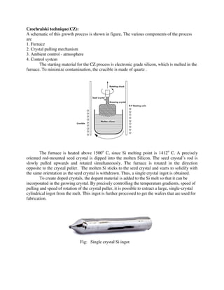 Czochralski technique(CZ):
A schematic of this growth process is shown in figure. The various components of the process
are
1. Furnace
2. Crystal pulling mechanism
3. Ambient control - atmosphere
4. Control system
The starting material for the CZ process is electronic grade silicon, which is melted in the
furnace. To minimize contamination, the crucible is made of quartz .
The furnace is heated above 1500o
C, since Si melting point is 1412o
C. A precisely
oriented rod-mounted seed crystal is dipped into the molten Silicon. The seed crystal’s rod is
slowly pulled upwards and rotated simultaneously. The furnace is rotated in the direction
opposite to the crystal puller. The molten Si sticks to the seed crystal and starts to solidify with
the same orientation as the seed crystal is withdrawn. Thus, a single crystal ingot is obtained.
To create doped crystals, the dopant material is added to the Si melt so that it can be
incorporated in the growing crystal. By precisely controlling the temperature gradients, speed of
pulling and speed of rotation of the crystal puller, it is possible to extract a large, single-crystal
cylindrical ingot from the melt. This ingot is further processed to get the wafers that are used for
fabrication.
Fig: Single crystal Si ingot
 