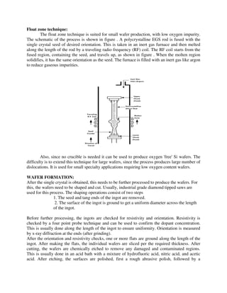 Float zone technique:
The float zone technique is suited for small wafer production, with low oxygen impurity.
The schematic of the process is shown in figure . A polycrystalline EGS rod is fused with the
single crystal seed of desired orientation. This is taken in an inert gas furnace and then melted
along the length of the rod by a traveling radio frequency (RF) coil. The RF coil starts from the
fused region, containing the seed, and travels up, as shown in figure . When the molten region
solidifies, it has the same orientation as the seed. The furnace is filled with an inert gas like argon
to reduce gaseous impurities.
Also, since no crucible is needed it can be used to produce oxygen 'free' Si wafers. The
difficulty is to extend this technique for large wafers, since the process produces large number of
dislocations. It is used for small specialty applications requiring low oxygen content wafers.
WAFER FORMATION:
After the single crystal is obtained, this needs to be further processed to produce the wafers. For
this, the wafers need to be shaped and cut. Usually, industrial grade diamond tipped saws are
used for this process. The shaping operations consist of two steps
1. The seed and tang ends of the ingot are removed.
2. The surface of the ingot is ground to get a uniform diameter across the length
of the ingot.
Before further processing, the ingots are checked for resistivity and orientation. Resistivity is
checked by a four point probe technique and can be used to confirm the dopant concentration.
This is usually done along the length of the ingot to ensure uniformity. Orientation is measured
by x-ray diffraction at the ends (after grinding).
After the orientation and resistivity checks, one or more flats are ground along the length of the
ingot. After making the flats, the individual wafers are sliced per the required thickness. After
cutting, the wafers are chemically etched to remove any damaged and contaminated regions.
This is usually done in an acid bath with a mixture of hydrofluoric acid, nitric acid, and acetic
acid. After etching, the surfaces are polished, first a rough abrasive polish, followed by a
 