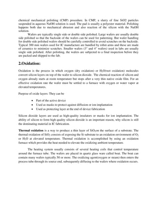 chemical mechanical polishing (CMP) procedure. In CMP, a slurry of fine SiO2 particles
suspended in aqueous NaOH solution is used. The pad is usually a polyester material. Polishing
happens both due to mechanical abrasion and also reaction of the silicon with the NaOH
solution.
Wafers are typically single side or double side polished. Large wafers are usually double
side polished so that the backside of the wafers can be used for patterning. But wafer handling
for double side polished wafers should be carefully controlled to avoid scratches on the backside.
Typical 300 mm wafers used for IC manufacture are handled by robot arms and these are made
of ceramics to minimize scratches. Smaller wafers (3" and 4" wafers) used in labs are usually
single side polished. After polishing, the wafers are subjected to a final inspection before they
are packed and shipped to the fab.
2.Oxidation:
Oxidation is the process in which oxygen (dry oxidation) or H2O(wet oxidation) molecules
convert silicon layers on top of the wafer to silicon dioxide. The chemical reaction of silicon and
oxygen already starts at room temperature but stops after a very thin native oxide film. For an
effective oxidation rate the wafer must be settled to a furnace with oxygen or water vapor at
elevated temperatures.
Purpose of oxide layers: They can be
 Part of the active device
 Used as masks to protect against diffusion or ion implantation
 Used as protecting layer at the end of device fabrication
Silicon dioxide layers are used as high-quality insulators or masks for ion implantation. The
ability of silicon to form high quality silicon dioxide is an important reason, why silicon is still
the dominating material in IC fabrication.
Thermal oxidation is a way to produce a thin layer of SiO2on the surface of a substrate. The
thermal oxidation of SiO2 consists of exposing the Si substrate to an oxidation environment of O2
or H2O at elevated temperature. Thermal oxidation is accomplished by using an oxidation
furnace which provides the heat needed to elevate the oxidizing ambient temperature.
The heating system usually consists of several heating coils that control temperature
around the furnace tube. The wafers are placed in quartz glass ware called boat. The boat can
contain many wafers typically 50 or more. The oxidizing agent(oxygen or steam) then enters the
process tube through its source end, subsequently diffusing to the wafers where oxidation occurs.
 