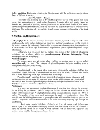 2.Dry oxidation: During dry oxidation, the Si wafer react with the ambient oxygen, forming a
layer of SiO2 on its surface.
Si(s) + O2(vapor)  SiO2(s)
The oxide films resulting from a dry oxidation process have a better quality than those
grown in a wet environment, which makes them more desirable when high quality oxides are
needed. Dry oxidation is generally used to grow films not thicker than 100nm or as a second
step in the growth of thicker films, after wet oxidation has already been used to obtain a desired
thickness. The application of a second step is only meant to improve the quality of the thick
oxide.
3. Masking and lithography:
Lithography: An IC consists of many microscopic regions(implantation regions and contact
windows)on the wafer surface that make up the devices and interconnections as per the circuit. In
the planner process, the regions are fabricated by steps that add, alter or remove in selected areas
of the wafer surface. Each layer is determined by geometric pattern representing circuit design
information.
Lithography is a process of drawing patterns on a silicon wafer. Different lithographic
techniques are available which are photolithography, Electron lithography, X-ray
lithography and Ion lithography.
Photolithography:
To protect some area of wafer when working on another area, a process called
photolithography is used. The process of photolithography includes masking with a
photographic mask and photo etching.
Photolithography is the transfer of an image using photographic techniques. It Uses light
radiation to expose a coating of photoresist on the surface of the wafer. Common light source
used in wafer processing is UV light due to its short wave length.
Photolithography transfers designer generated information (device placement and
interconnections) to an actual IC structure using masks which contain the geometrical
information. The process of photolithography is repeated many times in manufacture of an
IC to build up device structures and interconnections.
Photo mask:
It is important component in photolithography. It contains blue print of the designed
circuit. Using the photo mask, specific images of detailed devices are transferred on to the
surface of the silicon wafer. A single photo mask plate produces identical images on 1000’s of
wafers. The quality of the photo mask determines the quality of semiconductor chips. The
material used for building photo masks is quartz plate upon which detailed images or patterns are
formed. The patterns are then transferred on to the wafer surface by exposing light through the
quartz plate.
Each mask contains only layer of the circuit. A set of masks, each defining one
pattern layer, is fed into a photolithography machine and individually selected for exposure to
form the desired pattern on the wafer. Circuit elements such as transistors, capacitors and
resistors are created by those patterns of many layers.
 