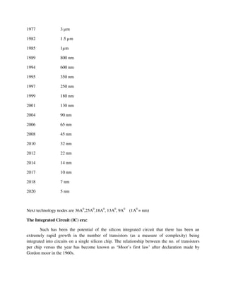 Next technology nodes are 36A0
,25A0
,18A0
, 13A0
, 9A0
(1A0
= nm)
The Integrated Circuit (IC) era:
Such has been the potential of the silicon integrated circuit that there has been an
extremely rapid growth in the number of transistors (as a measure of complexity) being
integrated into circuits on a single silicon chip. The relationship between the no. of transistors
per chip versus the year has become known as ‘Moor’s first law’ after declaration made by
Gordon moor in the 1960s.
1977 3 µm
1982 1.5 µm
1985 1µm
1989 800 nm
1994 600 nm
1995 350 nm
1997 250 nm
1999 180 nm
2001 130 nm
2004 90 nm
2006 65 nm
2008 45 nm
2010 32 nm
2012 22 nm
2014 14 nm
2017 10 nm
2018 7 nm
2020 5 nm
 