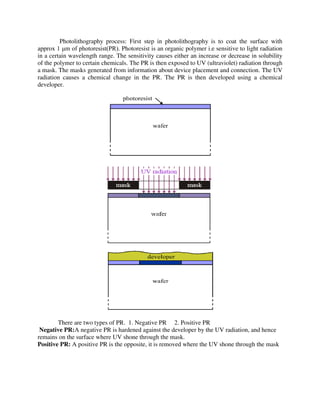 Photolithography process: First step in photolithography is to coat the surface with
approx 1 μm of photoresist(PR). Photoresist is an organic polymer i.e sensitive to light radiation
in a certain wavelength range. The sensitivity causes either an increase or decrease in solubility
of the polymer to certain chemicals. The PR is then exposed to UV (ultraviolet) radiation through
a mask. The masks generated from information about device placement and connection. The UV
radiation causes a chemical change in the PR. The PR is then developed using a chemical
developer.
There are two types of PR. 1. Negative PR 2. Positive PR
Negative PR:A negative PR is hardened against the developer by the UV radiation, and hence
remains on the surface where UV shone through the mask.
Positive PR: A positive PR is the opposite, it is removed where the UV shone through the mask
 