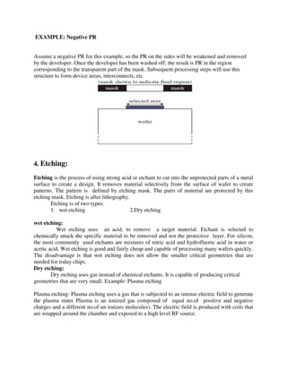 EXAMPLE: Negative PR
Assume a negative PR for this example, so the PR on the sides will be weakened and removed
by the developer. Once the developer has been washed off, the result is PR in the region
corresponding to the transparent part of the mask. Subsequent processing steps will use this
structure to form device areas, interconnects, etc.
4. Etching:
Etching is the process of using strong acid or etchant to cut into the unprotected parts of a metal
surface to create a design. It removes material selectively from the surface of wafer to create
patterns. The pattern is defined by etching mask. The parts of material are protected by this
etching mask. Etching is after lithography.
Etching is of two types:
1. wet etching 2.Dry etching
wet etching:
Wet etching uses an acid, to remove a target material. Etchant is selected to
chemically attack the specific material to be removed and not the protective layer. For silicon,
the most commonly used etchants are mixtures of nitric acid and hydrofluoric acid in water or
acetic acid. Wet etching is good and fairly cheap and capable of processing many wafers quickly.
The disadvantage is that wet etching does not allow the smaller critical geometries that are
needed for today chips.
Dry etching:
Dry etching uses gas instead of chemical etchants. It is capable of producing critical
geometries that are very small. Example: Plasma etching
Plasma etching: Plasma etching uses a gas that is subjected to an intense electric field to generate
the plasma state( Plasma is an ionized gas composed of equal no.of positive and negative
charges and a different no.of un ionizes molecules). The electric field is produced with coils that
are wrapped around the chamber and exposed to a high level RF source.
 
