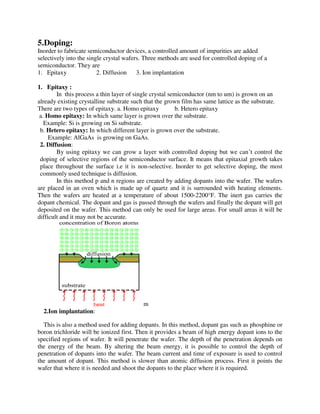 5.Doping:
Inorder to fabricate semiconductor devices, a controlled amount of impurities are added
selectively into the single crystal wafers. Three methods are used for controlled doping of a
semiconductor. They are
1. Epitaxy 2. Diffusion 3. Ion implantation
1. Epitaxy :
In this process a thin layer of single crystal semiconductor (nm to um) is grown on an
already existing crystalline substrate such that the grown film has same lattice as the substrate.
There are two types of epitaxy. a. Homo epitaxy b. Hetero epitaxy
a. Homo epitaxy: In which same layer is grown over the substrate.
Example: Si is growing on Si substrate.
b. Hetero epitaxy: In which different layer is grown over the substrate.
Example: AlGaAs is growing on GaAs.
2. Diffusion:
By using epitaxy we can grow a layer with controlled doping but we can’t control the
doping of selective regions of the semiconductor surface. It means that epitaxial growth takes
place throughout the surface i.e it is non-selective. Inorder to get selective doping, the most
commonly used technique is diffusion.
In this method p and n regions are created by adding dopants into the wafer. The wafers
are placed in an oven which is made up of quartz and it is surrounded with heating elements.
Then the wafers are heated at a temperature of about 1500-2200°F. The inert gas carries the
dopant chemical. The dopant and gas is passed through the wafers and finally the dopant will get
deposited on the wafer. This method can only be used for large areas. For small areas it will be
difficult and it may not be accurate.
m
2.Ion implantation:
This is also a method used for adding dopants. In this method, dopant gas such as phosphine or
boron trichloride will be ionized first. Then it provides a beam of high energy dopant ions to the
specified regions of wafer. It will penetrate the wafer. The depth of the penetration depends on
the energy of the beam. By altering the beam energy, it is possible to control the depth of
penetration of dopants into the wafer. The beam current and time of exposure is used to control
the amount of dopant. This method is slower than atomic diffusion process. First it points the
wafer that where it is needed and shoot the dopants to the place where it is required.
 