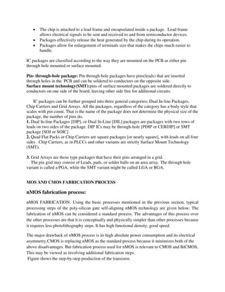  The chip is attached to a lead frame and encapsulated inside a package. Lead frame
allows electrical signals to be sent and received to and from semiconductor devices.
 Packages effectively release the heat generated by the chip during its operation.
 Packages allow for enlargement of terminals size that makes the chips much easier to
handle.
IC packages are classified according to the way they are mounted on the PCB as either pin
through hole mounted or surface mounted.
Pin- through-hole package: Pin through hole packages have pins(leads) that are inserted
through holes in the PCB and can be soldered to conductors on the opposite side.
Surface mount technology(SMT):pins of surface mounted packages are soldered directly to
conductors on one side of the board, leaving other side free for additional circuits.
IC packages can be further grouped into three general categories; Dual In-line Packages,
Chip Carriers and Grid Arrays. All the packages, regardless of the category has a body style that
scales with pin count. That is the name of the package does not determine the physical size of the
package, the number of pins do.
1. Dual In-line Packages [DIP], or Dual In-Line [DIL] packages are packages with two rows of
leads on two sides of the package. DIP ICs may be through-hole [PDIP or CERDIP] or SMT
package [SOJ or SOIC].
2. Quad Flat Packs or Chip Carriers are square packages [or nearly square], with leads on all four
sides . Chip Carriers, as in PLCCs and other variants are strictly Surface Mount Technology
(SMT).
3. Grid Arrays are those type packages that have their pins arranged in a grid.
The pin grid may consist of Leads, pads, or solder balls on an area array. The through hole
variant is called a PGA, while the SMT variant might be called LGA or BGA.
MOS AND CMOS FABRICATION PROCESS
nMOS fabrication process:
nMOS FABRICATION: Using the basic processes mentioned in the previous section, typical
processing steps of the poly-silicon gate self-aligning nMOS technology are given below. The
fabrication of nMOS can be considered a standard process. The advantages of this process over
the other processes are that it is conceptually and physically simpler than other processes because
it requires less photolithography steps. It has high functional density, good speed.
The major drawback of nMOS process is its high absolute power consumption and its electrical
asymmetry.CMOS is replacing nMOS as the standard process because it minimizes both of the
above disadvantages. But fabrication process used for nMOS is relevant to CMOS and BiCMOS,
This may be viewed as involving additional fabrication steps.
Figure shows the step-by-step production of the transistor.
 