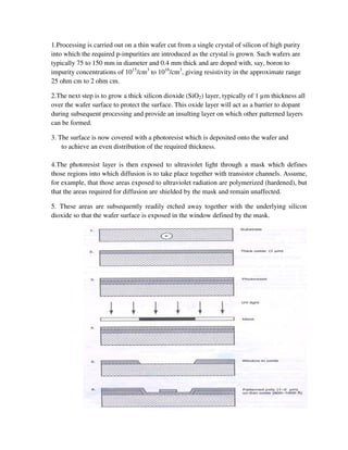 1.Processing is carried out on a thin wafer cut from a single crystal of silicon of high purity
into which the required p-impurities are introduced as the crystal is grown. Such wafers are
typically 75 to 150 mm in diameter and 0.4 mm thick and are doped with, say, boron to
impurity concentrations of 1015
/cm3
to 1016
/cm3
, giving resistivity in the approximate range
25 ohm cm to 2 ohm cm.
2.The next step is to grow a thick silicon dioxide (SiO2) layer, typically of 1 µm thickness all
over the wafer surface to protect the surface. This oxide layer will act as a barrier to dopant
during subsequent processing and provide an insulting layer on which other patterned layers
can be formed.
3. The surface is now covered with a photoresist which is deposited onto the wafer and
to achieve an even distribution of the required thickness.
4.The photoresist layer is then exposed to ultraviolet light through a mask which defines
those regions into which diffusion is to take place together with transistor channels. Assume,
for example, that those areas exposed to ultraviolet radiation are polymerized (hardened), but
that the areas required for diffusion are shielded by the mask and remain unaffected.
5. These areas are subsequently readily etched away together with the underlying silicon
dioxide so that the wafer surface is exposed in the window defined by the mask.
 