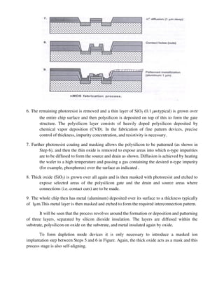 6. The remaining photoresist is removed and a thin layer of SiO2 (0.1 m
 typical) is grown over
the entire chip surface and then polysilicon is deposited on top of this to form the gate
structure. The polysilicon layer consists of heavily doped polysilicon deposited by
chemical vapor deposition (CVD). In the fabrication of fine pattern devices, precise
control of thickness, impurity concentration, and resistivity is necessary.
7. Further photoresist coating and masking allows the polysilicon to be patterned (as shown in
Step 6), and then the thin oxide is removed to expose areas into which n-type impurities
are to be diffused to form the source and drain as shown. Diffusion is achieved by heating
the wafer to a high temperature and passing a gas containing the desired n-type impurity
(for example, phosphorus) over the surface as indicated .
8. Thick oxide (SiO2) is grown over all again and is then masked with photoresist and etched to
expose selected areas of the polysilicon gate and the drain and source areas where
connections (i.e. contact cuts) are to be made.
9. The whole chip then has metal (aluminum) deposited over its surface to a thickness typically
of 1µm.This metal layer is then masked and etched to form the required interconnection pattern.
It will be seen that the process revolves around the formation or deposition and patterning
of three layers, separated by silicon dioxide insulation. The layers are diffused within the
substrate, polysilicon on oxide on the substrate, and metal insulated again by oxide.
To form depletion mode devices it is only necessary to introduce a masked ion
implantation step between Steps 5 and 6 in Figure. Again, the thick oxide acts as a mask and this
process stage is also self-aligning.
 