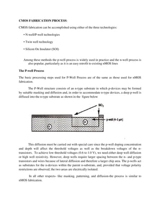 CMOS FABRICATION PROCESS:
CMOS fabrication can be accomplished using either of the three technologies:
• N-well/P-well technologies
• Twin well technology
• Silicon On Insulator (SOI)
Among these methods the p-well process is widely used in practice and the n-well process is
also popular, particularly as it is an easy retrofit to existing nMOS lines
The P-well Process
The basic processing steps used for P-Well Process are of the same as those used for nMOS
fabrication.
The P-Well structure consists of an n-type substrate in which p-devices may be formed
by suitable masking and diffusion and, in order to accommodate n-type devices, a deep p-well is
diffused into the n-type substrate as shown in the figure below
.
This diffusion must be carried out with special care since the p-well doping concentration
and depth will affect the threshold voltages as well as the breakdown voltages of the n-
transistors. To achieve low threshold voltages (0.6 to 1.0 V), we need either deep well diffusion
or high well resistivity. However, deep wells require larger spacing between the n- and p-type
transistors and wires because of lateral diffusion and therefore a larger chip area. The p-wells act
as substrates for the n-devices within the parent n-substrate, and, provided that voltage polarity
restrictions are observed, the two areas are electrically isolated.
In all other respects- like masking, patterning, and diffusion-the process is similar to
nMOS fabrication.
 