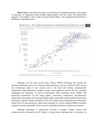 Moore's law is the observation that over the history of computing hardware, the number
of transistors on integrated circuits doubles approximately every two years. The period often
quoted as "18 months" is due to Intel executive David House, who predicted that period for a
doubling in chip performance.
Although over the past several years, Silicon CMOS technology has become the
dominant fabrication process for relatively high performance and cost effective VLSI circuits,
the revolutionary nature of new systems such as the wired and wireless communication
technologies, high performance imaging systems, smart appliances and the like are constantly
challenging the boundaries of various technological fronts including silicon CMOS. The
processing requirements for the image capture, conversion, compression, decompression,
enhancement and display of increasingly higher quality multimedia content and future generation
multimedia, together with the emergence of new and complex optical and photonics technologies
being driven by microelectronics, place heavy demands on current standard CMOS technology
integrated systems, particularly when low power and high performance solutions are required.
Although technology is continuously evolving to produce smaller systems with
minimized power dissipation, the IC industry is facing major challenges due to constraints on
 