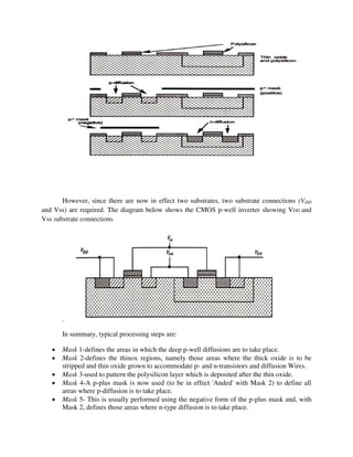 However, since there are now in effect two substrates, two substrate connections (VDD
and Vss) are required. The diagram below shows the CMOS p-well inverter showing VDD and
Vss substrate connections
.
In summary, typical processing steps are:
 Mask 1-defines the areas in which the deep p-well diffusions are to take place.
 Mask 2-defines the thinox regions, namely those areas where the thick oxide is to be
stripped and thin oxide grown to accommodate p- and n-transistors and diffusion Wires.
 Mask 3-used to pattern the polysilicon layer which is deposited after the thin oxide.
 Mask 4-A p-plus mask is now used (to be in effect 'Anded' with Mask 2) to define all
areas where p-diffusion is to take place.
 Mask 5- This is usually performed using the negative form of the p-plus mask and, with
Mask 2, defines those areas where n-type diffusion is to take place.
 