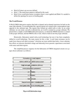  Mask 6-Contact cuts are now defined.
 Mask 7- The metal layer pattern is defined by this mask.
 Mask 8-An overall passivation (overglass) layer is now applied and Mask 8 is needed to
define the openings for access to bonding pads.
The N-well Process:
N-Well CMOS fabrication requires that both n-channel and p-channel transistors be built on the
same chip substrate. To accommodate this, special regions are created with a semiconductor type
opposite to the substrate type. The regions thus formed are called wells or tubs. In an n-type
substrate, we can create a p-well or alternatively, an n-well is created in a p-type substrate. We
present here a simple n-well CMOS fabrication process, in which the NMOS transistor is created
in the p-type substrate, and the PMOS in the n-well, which is built-in into the p-type substrate.
Historically, fabrication started with p-well technology but now it has been completely
shifted to n-well technology. The main reason for this is that, "n-well sheet resistance can be
made lower than p-well sheet resistance" (electrons are more mobile than holes), lower substrate
bias effects on transistor threshold voltage and inherently lower parasitic capacitances associated
with source and drain regions.
The simplified process sequence for the fabrication of CMOS integrated circuits on a p-
type silicon substrate is as follows:
Fig.n-well fabrication steps
 
