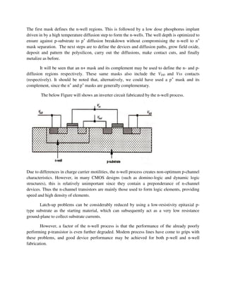 The first mask defines the n-well regions. This is followed by a low dose phosphorus implant
driven in by a high temperature diffusion step to form the n-wells. The well depth is optimized to
ensure against p-substrate to p+
diffusion breakdown without compromising the n-well to n+
mask separation. The next steps are to define the devices and diffusion paths, grow field oxide,
deposit and pattern the polysilicon, carry out the diffusions, make contact cuts, and finally
metalize as before.
It will be seen that an n+ mask and its complement may be used to define the n- and p-
diffusion regions respectively. These same masks also include the VDD and Vss contacts
(respectively). It should be noted that, alternatively, we could have used a p+
mask and its
complement, since the n+
and p+
masks are generally complementary.
The below Figure will shows an inverter circuit fabricated by the n-well process.
Due to differences in charge carrier motilities, the n-well process creates non-optimum p-channel
characteristics. However, in many CMOS designs (such as domino-logic and dynamic logic
structures), this is relatively unimportant since they contain a preponderance of n-channel
devices. Thus the n-channel transistors are mainly those used to form logic elements, providing
speed and high density of elements.
Latch-up problems can be considerably reduced by using a low-resistivity epitaxial p-
type substrate as the starting material, which can subsequently act as a very low resistance
ground-plane to collect substrate currents.
However, a factor of the n-well process is that the performance of the already poorly
performing p-transistor is even further degraded. Modem process lines have come to grips with
these problems, and good device performance may be achieved for both p-well and n-well
fabrication.
 