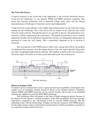 The Twin-Tub Process:
A logical extension of the p-well and n-well approaches is the twin-tub fabrication process.
Using twin tub technology, we can optimize NMOS and PMOS transistors separately. This
means that transistor parameters such as threshold voltage, body effect and the channel
transconductance of both types of transistors can be tuned independently.
A high resistivity n-type substrate, with a lightly doped epitaxial layer on top, forms the starting
material for this technology. The n-well and p-well are formed on this epitaxial layer which
forms the actual substrate. Through this process it is possible to preserve the performance of n-
transistors without compromising the p-transistors. The dopant concentrations can be carefully
optimized to produce the desired device characteristics because two independent doping steps are
performed to create the well regions. This is particularly important as far as latch-up is
concerned.
The conventional n-well CMOS process suffers from, among other effects, the problem
of unbalanced drain parasitic since the doping density of the well region typically being about
one order of magnitude higher than the substrate. This problem is absent in the twin-tub process.
The below Figure will shows an inverter circuit fabricated by the Twin well process.
Silicon on Insulator (SOI)
To improve process characteristics such as speed and latch-up susceptibility, technologists have
sought to use an insulating substrate instead of silicon as the substrate material. Completely
isolated NMOS and PMOS transistors can be created virtually side by side on an insulating
substrate (eg. sapphire) by using the SOI CMOS technology.
This technology offers advantages in the form of higher integration density (because of
the absence of well regions), complete avoidance of the latch-up problem, and lower parasitic
capacitances compared to the conventional n-well or twin-tub CMOS processes. But this
technology comes with the disadvantage of higher cost than the standard n-well CMOS process.
Yet the improvements of device performance and the absence of latch-up problems can justify its
use, especially in deep submicron devices.
 