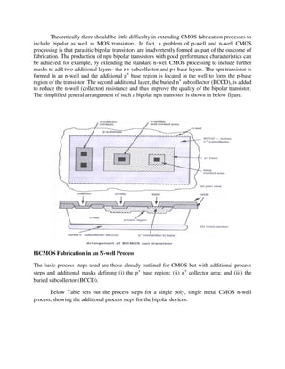 Theoretically there should be little difficulty in extending CMOS fabrication processes to
include bipolar as well as MOS transistors. In fact, a problem of p-well and n-well CMOS
processing is that parasitic bipolar transistors are inadvertently formed as part of the outcome of
fabrication. The production of npn bipolar transistors with good performance characteristics can
be achieved, for example, by extending the standard n-well CMOS processing to include further
masks to add two additional layers- the n+ subcollector and p+ base layers. The npn transistor is
formed in an n-well and the additional p+
base region is located in the well to form the p-base
region of the transistor. The second additional layer, the buried n+
subcollector (BCCD), is added
to reduce the n-well (collector) resistance and thus improve the quality of the bipolar transistor.
The simplified general arrangement of such a bipolar npn transistor is shown in below figure.
BiCMOS Fabrication in an N-well Process
The basic process steps used are those already outlined for CMOS but with additional process
steps and additional masks defining (i) the p+
base region; (ii) n+
collector area; and (iii) the
buried subcollector (BCCD).
Below Table sets out the process steps for a single poly, single metal CMOS n-well
process, showing the additional process steps for the bipolar devices.
 