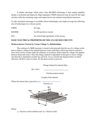 A further advantage which arises from BiCMOS technology is that analog amplifier
design is facilitated and improved. High impedance CMOS transistors may be used for the input
circuitry while the remaining stages and output drivers are realized using bipolar transistors.
To take maximum advantage of available silicon technologies one might envisage the following
mix of technologies in a silicon system:
CMOS for logic
BiCMOS for I/O and driver circuits
ECL for critical high speed parts of the system
BASIC ELECTRICAL PROPERTIES OF MOS ANA BiCMOS CIRCUITS
Drain-to-Source Current Ids Versus Voltage Vds Relationships:
The working of a MOS transistor is based on the principle that the use of a voltage on the
gate to induce a charge in the channel between source and drain, which may then be caused to
move from source to drain under the influence of an electric field created by voltage Vds applied
between drain and source. Since the charge induced is dependent on the gate to source voltage
Vgs then Ids is dependent on both Vgs and Vds. Let us consider the diagram below in which
electrons will flow source to drain .So, the drain current is given by
Charge induced in channel (Qc)
Ids =-Isd = __________________________
Electron transit time(τ)
Length of the channel
Where the transit time is given by τsd = ------------------------------
Velocity (v)
Where
μ =electron or hole mobility and Eds = Electric field
 