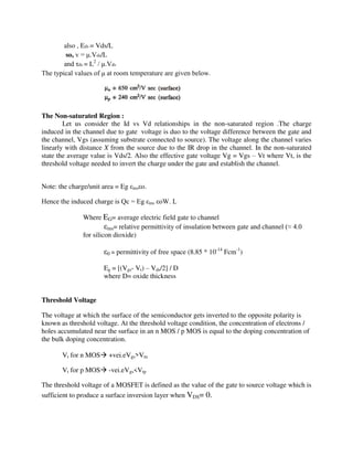 also , Eds = Vds/L
so, v = μ.Vds/L
and τds = L2
/ μ.Vds
The typical values of μ at room temperature are given below.
The Non-saturated Region :
Let us consider the Id vs Vd relationships in the non-saturated region .The charge
induced in the channel due to gate voltage is duo to the voltage difference between the gate and
the channel, Vgs (assuming substrate connected to source). The voltage along the channel varies
linearly with distance X from the source due to the IR drop in the channel. In the non-saturated
state the average value is Vds/2. Also the effective gate voltage Vg = Vgs – Vt where Vt, is the
threshold voltage needed to invert the charge under the gate and establish the channel.
Note: the charge/unit area = Eg εinsεo.
Hence the induced charge is Qc = Eg εins εoW. L
Where EG= average electric field gate to channel
εins= relative permittivity of insulation between gate and channel (≈ 4.0
for silicon dioxide)
ε0 = permittivity of free space (8.85 * 10-14
Fcm-1
)
Eg = [(Vgs- Vt) – Vds/2] / D
where D= oxide thickness
Threshold Voltage
The voltage at which the surface of the semiconductor gets inverted to the opposite polarity is
known as threshold voltage. At the threshold voltage condition, the concentration of electrons /
holes accumulated near the surface in an n MOS / p MOS is equal to the doping concentration of
the bulk doping concentration.
Vt for n MOS +vei.eVgs>Vtn
Vt for p MOS -vei.eVgs<Vtp
The threshold voltage of a MOSFET is defined as the value of the gate to source voltage which is
sufficient to produce a surface inversion layer when VDS= 0.
 
