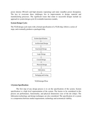 power density (W/cm2) and high dynamic (operating) and static (standby) power dissipation.
The key to overcome these challenges lies in improvements in design, material and
manufacturing processes. The significant issues that relate to successful designs include (a)
approach to system design cycle (b) workable transistors models.
System Design Cycle:
The VLSI design cycle starts with a formal specification of a VLSI chip, follows a series of
steps, and eventually produces a packaged chip.
VLSI design Flow
1.System Specification:
The first step of any design process is to set the specifications of the system. System
specification is a high level representation of the system. The factors to be considered in this
process are performance, functionality, and physical dimensions (size of the die (chip)). The
fabrication technology and design techniques are also considered. The specification of a system
is a compromise between market requirements, technology and economical viability.
 