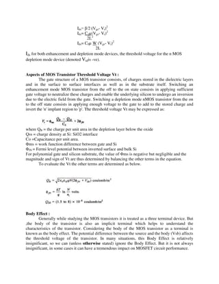 Ids= /2 (Vgs- Vt)2
Ids= Cgµ(Vgs- Vt)2
2L2
Ids= C0µ W (Vgs- Vt)2
2L
Ids for both enhancement and depletion mode devices, the threshold voltage for the n MOS
depletion mode device (denoted Vtdis -ve).
Aspects of MOS Transistor Threshold Voltage Vt :
The gate structure of a MOS transistor consists, of charges stored in the dielectric layers
and in the surface to surface interfaces as well as in the substrate itself. Switching an
enhancement mode MOS transistor from the off to the on state consists in applying sufficient
gate voltage to neutralize these charges and enable the underlying silicon to undergo an inversion
due to the electric field from the gate. Switching a depletion mode nMOS transistor from the on
to the off state consists in applying enough voltage to the gate to add to the stored charge and
invert the 'n' implant region to 'p'. The threshold voltage Vt may be expressed as:
where QB = the charge per unit area in the depletion layer below the oxide
Qss = charge density at Si: SiO2 interface
Co =Capacitance per unit area.
Φms = work function difference between gate and Si
ΦfN = Fermi level potential between inverted surface and bulk Si
For polynomial gate and silicon substrate, the value of Φms is negative but negligible and the
magnitude and sign of Vt are thus determined by balancing the other terms in the equation.
To evaluate the Vt the other terms are determined as below.
Body Effect :
Generally while studying the MOS transistors it is treated as a three terminal device. But
,the body of the transistor is also an implicit terminal which helps to understand the
characteristics of the transistor. Considering the body of the MOS transistor as a terminal is
known as the body effect. The potential difference between the source and the body (Vsb) affects
the threshold voltage of the transistor. In many situations, this Body Effect is relatively
insignificant, so we can (unless otherwise stated) ignore the Body Effect. But it is not always
insignificant, in some cases it can have a tremendous impact on MOSFET circuit performance.
 
