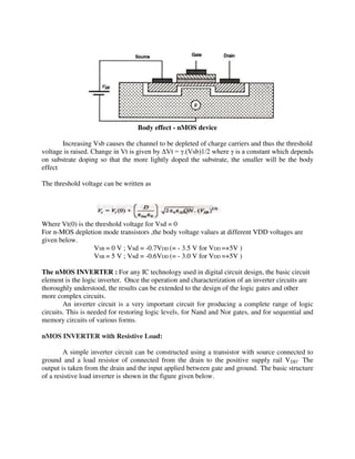 Body effect - nMOS device
Increasing Vsb causes the channel to be depleted of charge carriers and thus the threshold
voltage is raised. Change in Vt is given by ΔVt = .(Vsb)1/2 where is a constant which depends
on substrate doping so that the more lightly doped the substrate, the smaller will be the body
effect
The threshold voltage can be written as
Where Vt(0) is the threshold voltage for Vsd = 0
For n-MOS depletion mode transistors ,the body voltage values at different VDD voltages are
given below.
VSB = 0 V ; Vsd = -0.7VDD (= - 3.5 V for VDD =+5V )
VSB = 5 V ; Vsd = -0.6VDD (= - 3.0 V for VDD =+5V )
The nMOS INVERTER : For any IC technology used in digital circuit design, the basic circuit
element is the logic inverter. Once the operation and characterization of an inverter circuits are
thoroughly understood, the results can be extended to the design of the logic gates and other
more complex circuits.
An inverter circuit is a very important circuit for producing a complete range of logic
circuits. This is needed for restoring logic levels, for Nand and Nor gates, and for sequential and
memory circuits of various forms.
nMOS INVERTER with Resistive Load:
A simple inverter circuit can be constructed using a transistor with source connected to
ground and a load resistor of connected from the drain to the positive supply rail VDD· The
output is taken from the drain and the input applied between gate and ground. The basic structure
of a resistive load inverter is shown in the figure given below.
 