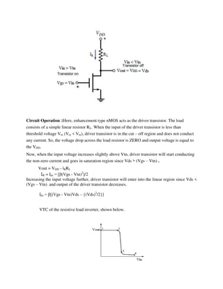 Circuit Operation :Here, enhancement type nMOS acts as the driver transistor. The load
consists of a simple linear resistor RL. When the input of the driver transistor is less than
threshold voltage Vtn (Vin < Vtn), driver transistor is in the cut – off region and does not conduct
any current. So, the voltage drop across the load resistor is ZERO and output voltage is equal to
the VDD.
Now, when the input voltage increases slightly above Vtn, driver transistor will start conducting
the non-zero current and goes in saturation region since Vds > (Vgs – Vtn) .
Vout = VDD - iRRL
IR = Ids = [ (Vgs - Vtn)2
]/2
Increasing the input voltage further, driver transistor will enter into the linear region since Vds <
(Vgs – Vtn) and output of the driver transistor decreases.
Ids = [(Vgs - Vtn)Vds – {(Vds)2
/2}]
VTC of the resistive load inverter, shown below.
 