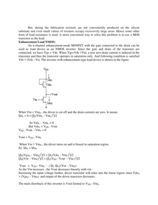 But, during the fabrication resistors are not conveniently produced on the silicon
substrate and even small values of resistors occupy excessively large areas .Hence some other
form of load resistance is used. A more convenient way to solve this problem is to use a MOS
transistor as the load.
Enhancement Load NMOS:
An n-channel enhancement-mode MOSFET with the gate connected to the drain can be
used as load device in an NMOS inverter. Since the gate and drain of the transistor are
connected, we have Vgs = Vds. When Vgs=Vds >Vtn, a non zero drain current is induced in the
transistor and thus the transistor operates in saturation only. And following condition is satisfied
Vds > (Vds - Vt). The inverter with enhancement-type load device is shown in the figure.
When Vin < VtnD , the driver is cut off and the drain currents are zero. It means
IdsL = 0 = [ L(VdsL - VtnL)2
]/2
So VdsL – VtnL = 0
But VdsL = VDD –Vout
VDD –Vout – VtnL = 0
Vout = VDD –VtnL
When Vin > VtnD , the driver turns on and is biased in saturation region.
So IdsL = IdsD
[ D(VgsD – VtnD)2
]/2 = [ L(VdsL - VtnL)2
]/2
[ D(Vin – VtnD)2
]/2 = [ L(VDD –Vout - VtnL)2
]/2
Vout = VDD - VtnL - {√ L / D}(Vin – VtnD)
As the Vin increases , the Vout decreases linearly with vin.
Increasing the input voltage further, driver transistor will enter into the linear region since VdsD
< (VgsD – VtnD) and output of the driver transistor decreases.
The main drawback of this inverter is Vout limited to VDD –VtnL.
 