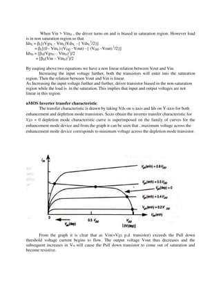 When Vin > VtnD , the driver turns on and is biased in saturation region. However load
is in non saturation region.so that
IdsL = L[(VgsL - VtnL)VdsL –{ VdsL
2
/2}]
= L[(0 - VtnL) (VDD –Vout) –{ (VDD –Vout) 2
/2}]
IdsD = [ D(VgsD – VtnD)2
]/2
= [ D(Vin – VtnD)2
]/2
By euqting above two equations we have a non linear relation between Vout and Vin.
Increasing the input voltage further, both the transistors will enter into the saturation
region. Then the relation between Vout and Vin is linear.
As Increasing the input voltage further and further, driver transistor biased in the non-saturation
region while the load is in the saturation. This implies that input and output voltages are not
linear in this region.
nMOS Inverter transfer characteristic.
The transfer characteristic is drawn by taking Vds on x-axis and Ids on Y-axis for both
enhancement and depletion mode transistors. So,to obtain the inverter transfer characteristic for
Vgs = 0 depletion mode characteristic curve is superimposed on the family of curves for the
enhancement mode device and from the graph it can be seen that , maximum voltage across the
enhancement mode device corresponds to minimum voltage across the depletion mode transistor.
From the graph it is clear that as Vin(=Vgs p.d. transistor) exceeds the Pull down
threshold voltage current begins to flow. The output voltage Vout thus decreases and the
subsequent increases in Vin will cause the Pull down transistor to come out of saturation and
become resistive.
 