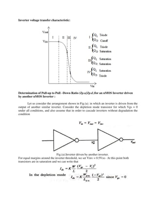 Inverter voltage transfer characteristic:
Determination of Pull-up to Pull –Down Ratio (Zp.u}Zp.d.)for an nMOS Inverter driven
by another nMOS Inverter :
Let us consider the arrangement shown in Fig.(a). in which an inverter is driven from the
output of another similar inverter. Consider the depletion mode transistor for which Vgs = 0
under all conditions, and also assume that in order to cascade inverters without degradation the
condition
Fig.(a).Inverter driven by another inverter.
For equal margins around the inverter threshold, we set Vinv = 0.5VDD · At this point both
transistors are in saturation and we can write that
 