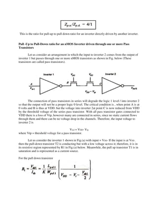 This is the ratio for pull-up to pull down ratio for an inverter directly driven by another inverter.
Pull -Up to Pull-Down ratio for an nMOS Inverter driven through one or more Pass
Transistors
Let us consider an arrangement in which the input to inverter 2 comes from the output of
inverter 1 but passes through one or more nMOS transistors as shown in Fig. below (These
transistors are called pass transistors).
The connection of pass transistors in series will degrade the logic 1 level / into inverter 2
so that the output will not be a proper logic 0 level. The critical condition is , when point A is at
0 volts and B is thus at VDD. but the voltage into inverter 2at point C is now reduced from VDD
by the threshold voltage of the series pass transistor. With all pass transistor gates connected to
VDD there is a loss of Vtp, however many are connected in series, since no static current flows
through them and there can be no voltage drop in the channels. Therefore, the input voltage to
inverter 2 is
Vin2 = VDD- Vtp
where Vtp = threshold voltage for a pass transistor.
Let us consider the inverter 1 shown in Fig.(a) with input = VDD· If the input is at VDD ,
then the pull-down transistor T2 is conducting but with a low voltage across it; therefore, it is in
its resistive region represented by R1 in Fig.(a) below. Meanwhile, the pull up transistor T1 is in
saturation and is represented as a current source.
For the pull down transistor
 