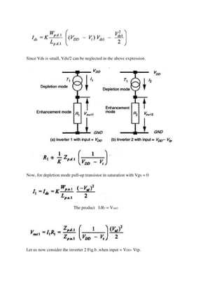 Since Vds is small, Vds/2 can be neglected in the above expression.
Now, for depletion mode pull-up transistor in saturation with Vgs = 0
The product I1R1 = Vout1
Let us now consider the inverter 2 Fig.b .when input = VDD- Vtp.
 