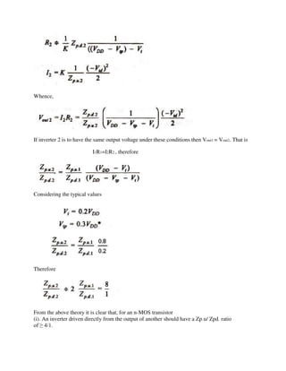 Whence,
If inverter 2 is to have the same output voltage under these conditions then Vout1 = Vout2. That is
I1R1=I2R2 , therefore
Considering the typical values
Therefore
From the above theory it is clear that, for an n-MOS transistor
(i). An inverter driven directly from the output of another should have a Zp.u/ Zpd. ratio
of ≥ 4/1.
 