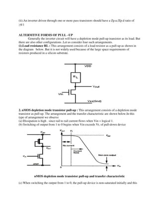 (ii).An inverter driven through one or more pass transistors should have a Zp.u./Zp.d ratio of
≥8/1
ALTERMTIVE FORMS OF PULL –UP
Generally the inverter circuit will have a depletion mode pull-up transistor as its load. But
there are also other configurations .Let us consider four such arrangements.
(i).Load resistance RL : This arrangement consists of a load resistor as a pull-up as shown in
the diagram below. But it is not widely used because of the large space requirements of
resistors produced in a silicon substrate.
2. nMOS depletion mode transistor pull-up : This arrangement consists of a depletion mode
transistor as pull-up. The arrangement and the transfer characteristic are shown below.In this
type of arrangement we observe
(a) Dissipation is high , since rail to rail current flows when Vin = logical 1.
(b) Switching of output from 1 to 0 begins when Vin exceeds Vt, of pull-down device
nMOS depletion mode transistor pull-up and transfer characteristic
(c) When switching the output from 1 to 0, the pull-up device is non-saturated initially and this
 
