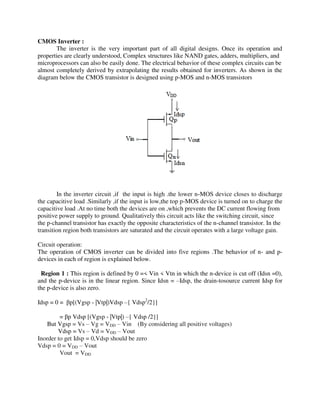 CMOS Inverter :
The inverter is the very important part of all digital designs. Once its operation and
properties are clearly understood, Complex structures like NAND gates, adders, multipliers, and
microprocessors can also be easily done. The electrical behavior of these complex circuits can be
almost completely derived by extrapolating the results obtained for inverters. As shown in the
diagram below the CMOS transistor is designed using p-MOS and n-MOS transistors
In the inverter circuit ,if the input is high .the lower n-MOS device closes to discharge
the capacitive load .Similarly ,if the input is low,the top p-MOS device is turned on to charge the
capacitive load .At no time both the devices are on ,which prevents the DC current flowing from
positive power supply to ground. Qualitatively this circuit acts like the switching circuit, since
the p-channel transistor has exactly the opposite characteristics of the n-channel transistor. In the
transition region both transistors are saturated and the circuit operates with a large voltage gain.
Circuit operation:
The operation of CMOS inverter can be divided into five regions .The behavior of n- and p-
devices in each of region is explained below.
Region 1 : This region is defined by 0 =< Vin < Vtn in which the n-device is cut off (Idsn =0),
and the p-device is in the linear region. Since Idsn = –Idsp, the drain-tosource current Idsp for
the p-device is also zero.
Idsp = 0 = p[(Vgsp - |Vtp|)Vdsp –{ Vdsp2
/2}]
= p Vdsp [(Vgsp - |Vtp|) –{ Vdsp /2}]
But Vgsp = Vs – Vg = VDD – Vin (By considering all positive voltages)
Vdsp = Vs – Vd = VDD – Vout
Inorder to get Idsp = 0,Vdsp should be zero
Vdsp = 0 = VDD – Vout
Vout = VDD
 