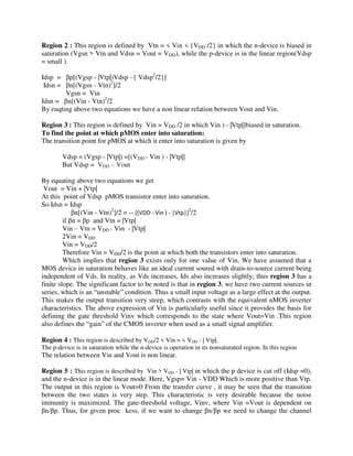Region 2 : This region is defined by Vtn = < Vin < {VDD /2} in which the n-device is biased in
saturation (Vgsn > Vtn and Vdsn = Vout = VDD), while the p-device is in the linear region(Vdsp
= small ).
Idsp = p[(Vgsp - |Vtp|)Vdsp –{ Vdsp2
/2}]
Idsn = n[(Vgsn - Vtn)2
]/2
Vgsn = Vin
Idsn = n[(Vin - Vtn)2
/2
By euqting above two equations we have a non linear relation between Vout and Vin.
Region 3 : This region is defined by Vin = VDD /2 in which Vin ) - |Vtp|]biased in saturation.
To find the point at which pMOS enter into saturation:
The transition point for pMOS at which it enter into saturation is given by
Vdsp = (Vgsp - |Vtp|) =[(VDD - Vin ) - |Vtp|]
But Vdsp = VDD – Vout
By equating above two equations we get
Vout = Vin + |Vtp|
At this point of Vdsp pMOS transistor enter into saturation.
So Idsn = Idsp
n[(Vin - Vtn)2
]/2 = -- [(VDD - Vin ) - |Vtp|]2
/2
if n = p and Vtn = |Vtp|
Vin – Vtn = VDD - Vin - |Vtp|
2Vin = VDD
Vin = VDD/2
Therefore Vin = VDD/2 is the point at which both the transistors enter into saturation.
Which implies that region 3 exists only for one value of Vin. We have assumed that a
MOS device in saturation behaves like an ideal current soured with drain-to-source current being
independent of Vds. In reality, as Vds increases, Ids also increases slightly; thus region 3 has a
finite slope. The significant factor to be noted is that in region 3, we have two current sources in
series, which is an “unstable” condition. Thus a small input voltage as a large effect at the output.
This makes the output transition very steep, which contrasts with the equivalent nMOS inverter
characteristics. The above expression of Vin is particularly useful since it provides the basis for
defining the gate threshold Vinv which corresponds to the state where Vout=Vin .This region
also defines the “gain” of the CMOS inverter when used as a small signal amplifier.
Region 4 : This region is described by VDD/2 < Vin = < VDD - | Vtp|.
The p-device is in saturation while the n-device is operation in its nonsaturated region. In this region
The relation between Vin and Vout is non linear.
Region 5 : This region is described by Vin > VDD - | Vtp| in which the p device is cut off (Idsp =0),
and the n-device is in the linear mode. Here, Vgsp= Vin - VDD Which is more positive than Vtp.
The output in this region is Vout=0 From the transfer curve , it may be seen that the transition
between the two states is very step. This characteristic is very desirable because the noise
immunity is maximized. The gate-threshold voltage, Vinv, where Vin =Vout is dependent on
n/ p. Thus, for given proc kess, if we want to change n/ p we need to change the channel
 
