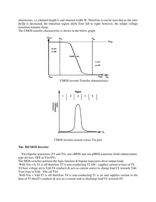 dimensions, i.e.,channel-length L and channel-width W. Therefore it can be seen that as the ratio
n/ p is decreased, the transition region shifts from left to right; however, the output voltage
transition remains sharp.
The CMOS transfer characteristic is shown in the below graph.
CMOS inverter Transfer characteristics
CMOS inverter current versus Vin plot
The BiCMOS Inverter
Two bipolar transistors (T3 and T4), one nMOS and one pMOS transistor (both enhancement-
type devices, OFF at Vin=0V)
The MOS switches perform the logic function & bipolar transistors drive output loads
With Vin = 0, T1 is off therefore T3 is non-conducting T2 ON - supplies current to base of T4
T4 base voltage set to Vdd.T4 conducts & acts as current source to charge load CL towards Vdd.
Vout rises to Vdd - Vbe (of T4)/
With Vin = Vdd T2 is off therefore T4 is non-conducting.T1 is on and supplies current to the
base of T3 thenT3 conducts & acts as a current sink to discharge load CL towards 0V.
 