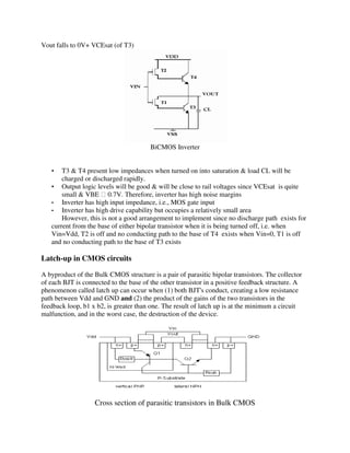 Vout falls to 0V+ VCEsat (of T3)
BiCMOS Inverter
• T3 & T4 present low impedances when turned on into saturation & load CL will be
charged or discharged rapidly.
• Output logic levels will be good & will be close to rail voltages since VCEsat is quite
small & VBE 0.7V. Therefore, inverter has high noise margins
• Inverter has high input impedance, i.e., MOS gate input
• Inverter has high drive capability but occupies a relatively small area
However, this is not a good arrangement to implement since no discharge path exists for
current from the base of either bipolar transistor when it is being turned off, i.e. when
Vin=Vdd, T2 is off and no conducting path to the base of T4 exists when Vin=0, T1 is off
and no conducting path to the base of T3 exists
Latch-up in CMOS circuits
A byproduct of the Bulk CMOS structure is a pair of parasitic bipolar transistors. The collector
of each BJT is connected to the base of the other transistor in a positive feedback structure. A
phenomenon called latch up can occur when (1) both BJT's conduct, creating a low resistance
path between Vdd and GND and (2) the product of the gains of the two transistors in the
feedback loop, b1 x b2, is greater than one. The result of latch up is at the minimum a circuit
malfunction, and in the worst case, the destruction of the device.
Cross section of parasitic transistors in Bulk CMOS
 