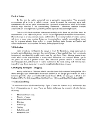 Physical Design:
In this step the netlist converted into a geometric representation. This geometric
representation of a circuit is called a layout. Layout is created by converting each logic
component (cells, macros, gates, transistors) into a geometric representation which performs the
intended logic function of the corresponding component. Connections between different
components are also expressed as geometric patterns typically lines in multiple layers.
The exact details of the layout also depend on design rules, which are guidelines based on
the limitations of the fabrication process and the electrical properties of the fabrication materials.
Physical design is a very complex process and therefore it is usually broken down into various
sub-steps. In many cases, physical design can be completely or partially automated and layout
can be generated directly from netlist by Layout Synthesis tools. Various verification and
validation checks are performed on the layout during physical design.
7. Fabrication:
After layout and verification, the design is ready for fabrication. Since layout data is
typically sent to fabrication on a tape, the event of release of data is called Tape Out. Layout data
is converted into photo-lithographic masks, one for each layer. Masks identify spaces on the
wafer, where certain materials need to be deposited, diffused or even removed. Silicon crystals
are grown and sliced to produce wafers. The fabrication process consists of several steps
involving deposition, and diffusion of various materials on the wafer. During each step one mask
is used. Several dozen masks may be used to complete the fabrication process.
8. Packaging, Testing and Debugging:
Finally, the wafer is fabricated and cut into individual chips in a fabrication process. Each
chip is then packaged and tested to ensure that it meets all the design specifications and that it
functions properly. Chips used in Printed Circuit Boards (PCBs) are packaged in Dual In-line
Package (DIP), Pin Grid Array (PGA), Ball Grid Array (BGA), and Quad Flat Package (QFP).
Transistors modeling:
The transistor models are characterized by a figure of merit that depends on (a) performance, (b)
level of integration and (c) cost. These are further influenced by a number of other factors
including:
 Minimum feature size;
 Number of gates;
 Power dissipation;
 Die size;
 Gate delay;
 Testing;
 Reliability, and
 Production cost.
 