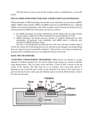 Therefore there are many issues that the designer needs to comprehend for a successful
design.
METAL-OXIDE-SEMICONDUCTOR (MOS) AND RELATED VLSI TECHNOLOGY
Within the bounds of MOS technology, the possible circuit realizations may be based on pMOS,
nMOS, CMOS (which includes nMOS and pMOS transistors) and BiCMOS devices. Although
CMOS is the dominant technology, some of the examples used to illustrate the design processes
will be presented in nMOS form. The reasons for this are as follows:
 For nMOS technology, the design methodology and the design rules are easily learned,
thus providing a simple but excellent introduction to structured design for VLSI.
 nMOS technology and design processes provide an excellent background for other
technologies. In particular, some familiarity with nMOS allows a relatively easy
transition to CMOS technology design.
Not only is VLSI technology providing the user with a new and more complex range of
'off the self' circuits, but VLSI design processes are such that system designers can readily design
their own special circuit of considerable complexity. This provides a new degree of freedom for
designers and it is probable that some very significant advances will results.
BASIC MOS TRANSISTORS
N-CHANNEL ENHANCEMENT TRANSISTOR: nMOS devices are formed in a p-type
substrate of moderate doping level. Two heavily doped n-type regions are created in substrate
using doping process. They are called source and drain. A layer of SiO2 is grown on the top
surface of the substrate. The SiO2 layer acts as an insulator. Next metal (poly silicon) is
deposited on top of the SiO2 and it works as gate electrode of the device. Next metal layer is
grown at the top of source, drain, gate and substrate regions to provide different ohmic contacts.
So it has four terminals.
 