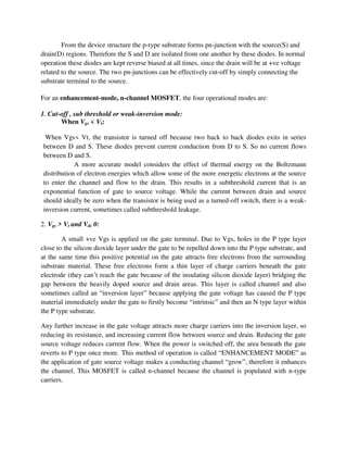 From the device structure the p-type substrate forms pn-junction with the source(S) and
drain(D) regions. Therefore the S and D are isolated from one another by these diodes. In normal
operation these diodes are kept reverse biased at all times, since the drain will be at +ve voltage
related to the source. The two pn-junctions can be effectively cut-off by simply connecting the
substrate terminal to the source.
For an enhancement-mode, n-channel MOSFET, the four operational modes are:
1. Cut-off , sub threshold or weak-inversion mode:
When Vgs < Vt:
When Vgs< Vt, the transistor is turned off because two back to back diodes exits in series
between D and S. These diodes prevent current conduction from D to S. So no current flows
between D and S.
A more accurate model considers the effect of thermal energy on the Boltzmann
distribution of electron energies which allow some of the more energetic electrons at the source
to enter the channel and flow to the drain. This results in a subthreshold current that is an
exponential function of gate to source voltage. While the current between drain and source
should ideally be zero when the transistor is being used as a turned-off switch, there is a weak-
inversion current, sometimes called subthreshold leakage.
2. Vgs > Vt and Vds 0:
A small +ve Vgs is applied on the gate terminal. Due to Vgs, holes in the P type layer
close to the silicon dioxide layer under the gate to be repelled down into the P type substrate, and
at the same time this positive potential on the gate attracts free electrons from the surrounding
substrate material. These free electrons form a thin layer of charge carriers beneath the gate
electrode (they can’t reach the gate because of the insulating silicon dioxide layer) bridging the
gap between the heavily doped source and drain areas. This layer is called channel and also
sometimes called an “inversion layer” because applying the gate voltage has caused the P type
material immediately under the gate to firstly become “intrinsic” and then an N type layer within
the P type substrate.
Any further increase in the gate voltage attracts more charge carriers into the inversion layer, so
reducing its resistance, and increasing current flow between source and drain. Reducing the gate
source voltage reduces current flow. When the power is switched off, the area beneath the gate
reverts to P type once more. This method of operation is called “ENHANCEMENT MODE” as
the application of gate source voltage makes a conducting channel “grow”, therefore it enhances
the channel. This MOSFET is called n-channel because the channel is populated with n-type
carriers.
 