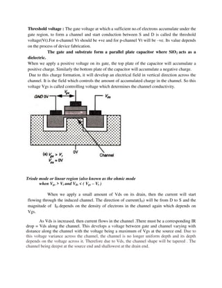 Threshold voltage : The gate voltage at which a sufficient no.of electrons accumulate under the
gate region, to form a channel and start conduction between S and D is called the threshold
voltage(Vt).For n-channel Vt should be +ve and for p-channel Vt will be –ve. Its value depends
on the process of device fabrication.
The gate and substrate form a parallel plate capacitor where SiO2 acts as a
dielectric.
When we apply a positive voltage on its gate, the top plate of the capacitor will accumulate a
positive charge. Similarly the bottom plate of the capacitor will accumulate a negative charge.
Due to this charge formation, it will develop an electrical field in vertical direction across the
channel. It is the field which controls the amount of accumulated charge in the channel. So this
voltage Vgs is called controlling voltage which determines the channel conductivity.
Triode mode or linear region (also known as the ohmic mode
when Vgs > Vt and Vds < ( Vgs – Vt )
When we apply a small amount of Vds on its drain, then the current will start
flowing through the induced channel. The direction of current(ID) will be from D to S and the
magnitude of ID depends on the density of electrons in the channel again which depends on
Vgs.
As Vds is increased, then current flows in the channel .There must be a corresponding IR
drop = Vds along the channel. This develops a voltage between gate and channel varying with
distance along the channel with the voltage being a maximum of Vgs at the source end. Due to
this voltage variance across the channel, the channel is no longer uniform depth and its depth
depends on the voltage across it. Therefore due to Vds, the channel shape will be tapered . The
channel being deepst at the source end and shallowest at the drain end.
 